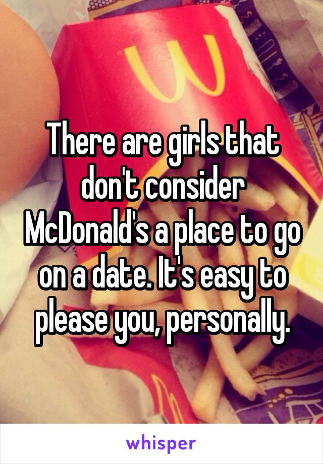 There are girls that don't consider McDonald's a place to go on a date. It's easy to please you, personally.