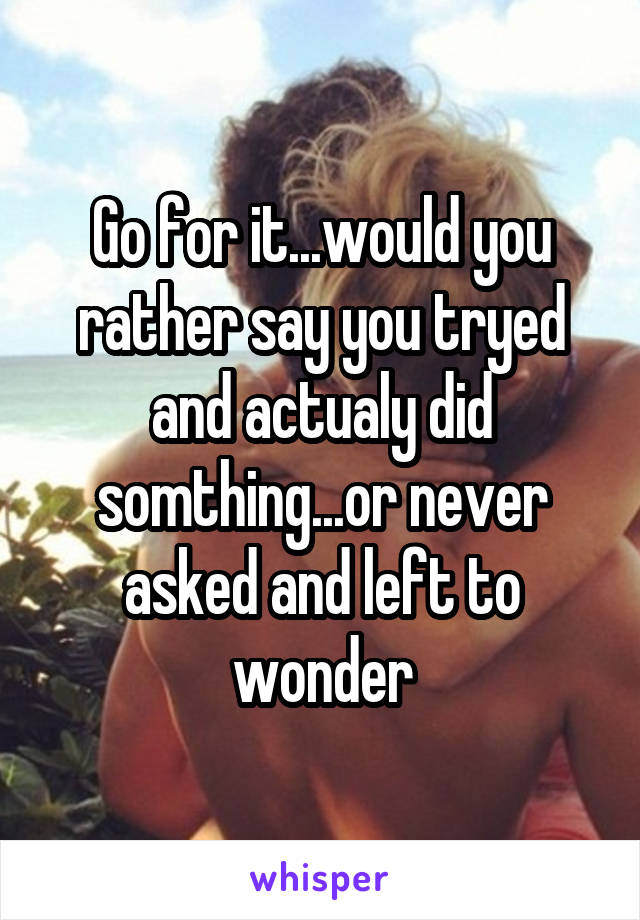 Go for it...would you rather say you tryed and actualy did somthing...or never asked and left to wonder