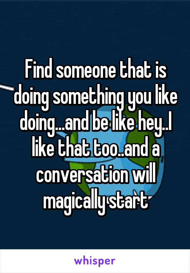 Find someone that is doing something you like doing...and be like hey..I like that too..and a conversation will magically start