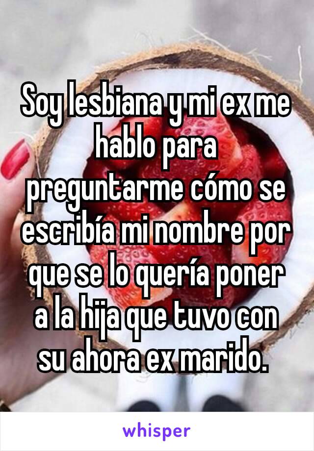 Soy lesbiana y mi ex me hablo para preguntarme cómo se escribía mi nombre por que se lo quería poner a la hija que tuvo con su ahora ex marido. 