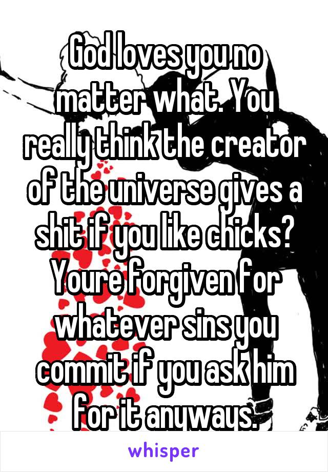 God loves you no matter what. You really think the creator of the universe gives a shit if you like chicks? Youre forgiven for whatever sins you commit if you ask him for it anyways.