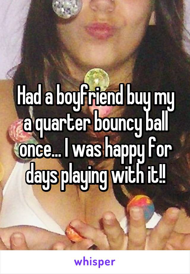 Had a boyfriend buy my a quarter bouncy ball once... I was happy for days playing with it!!
