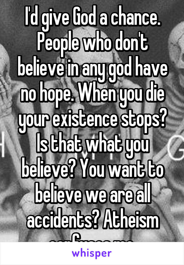 I'd give God a chance. People who don't believe in any god have no hope. When you die your existence stops? Is that what you believe? You want to believe we are all accidents? Atheism confuses me.
