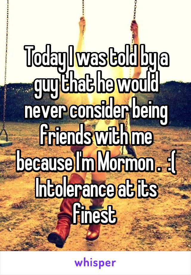 Today I was told by a guy that he would never consider being friends with me because I'm Mormon .  :(
Intolerance at its finest 