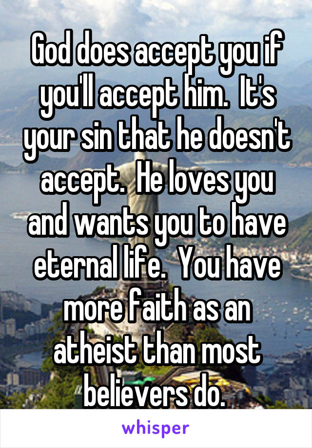 God does accept you if you'll accept him.  It's your sin that he doesn't accept.  He loves you and wants you to have eternal life.  You have more faith as an atheist than most believers do. 