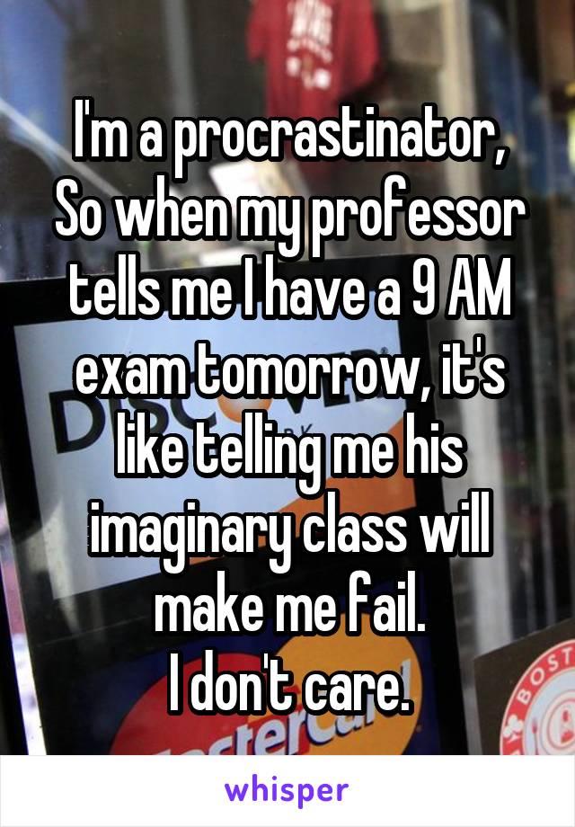 I'm a procrastinator,
So when my professor tells me I have a 9 AM exam tomorrow, it's like telling me his imaginary class will make me fail.
I don't care.