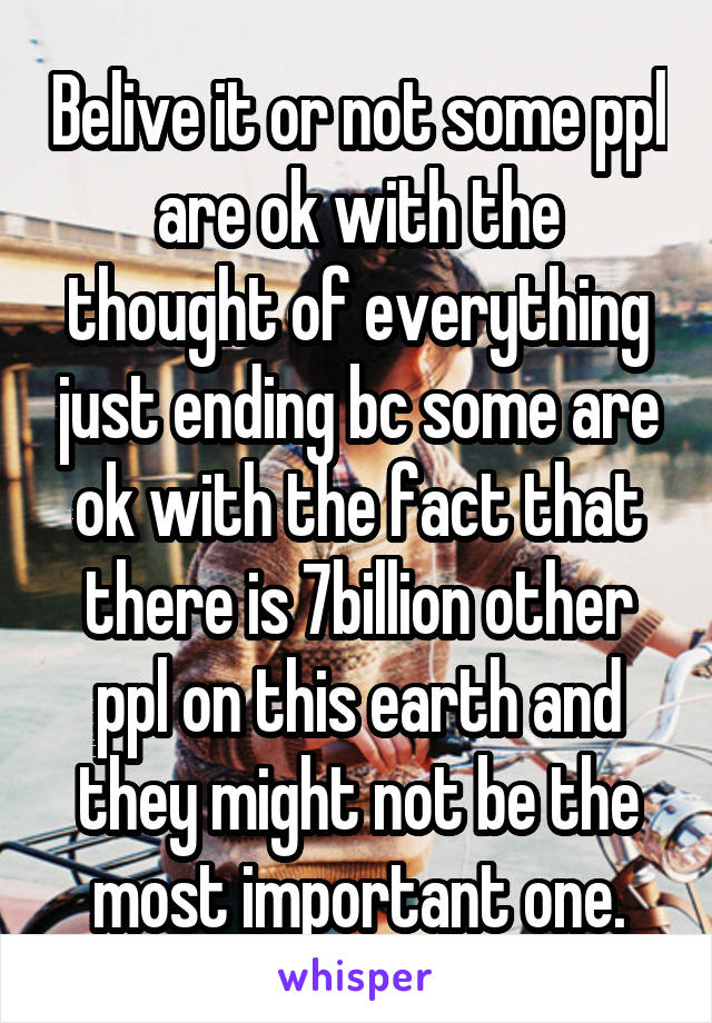 Belive it or not some ppl are ok with the thought of everything just ending bc some are ok with the fact that there is 7billion other ppl on this earth and they might not be the most important one.