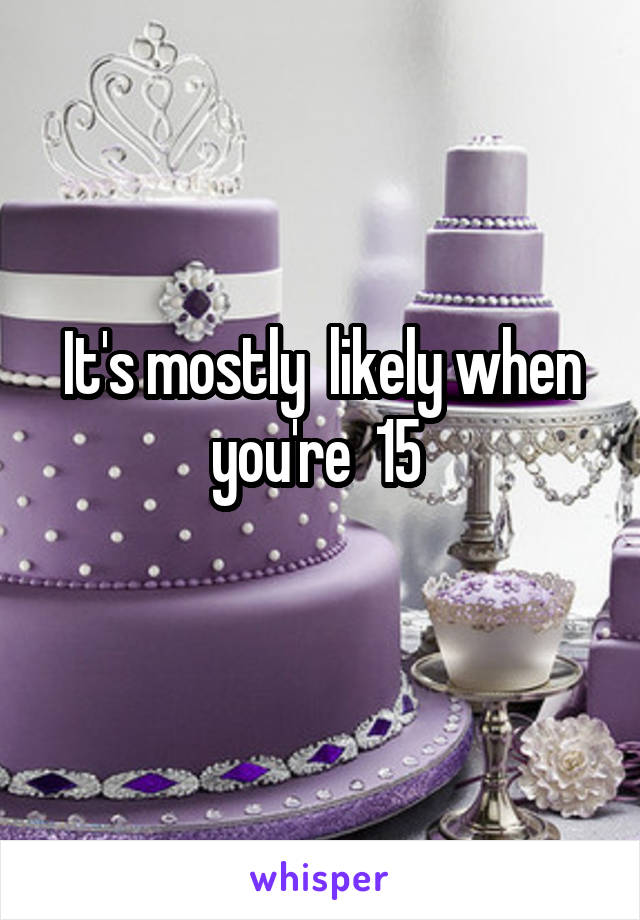 It's mostly  likely when you're  15 
