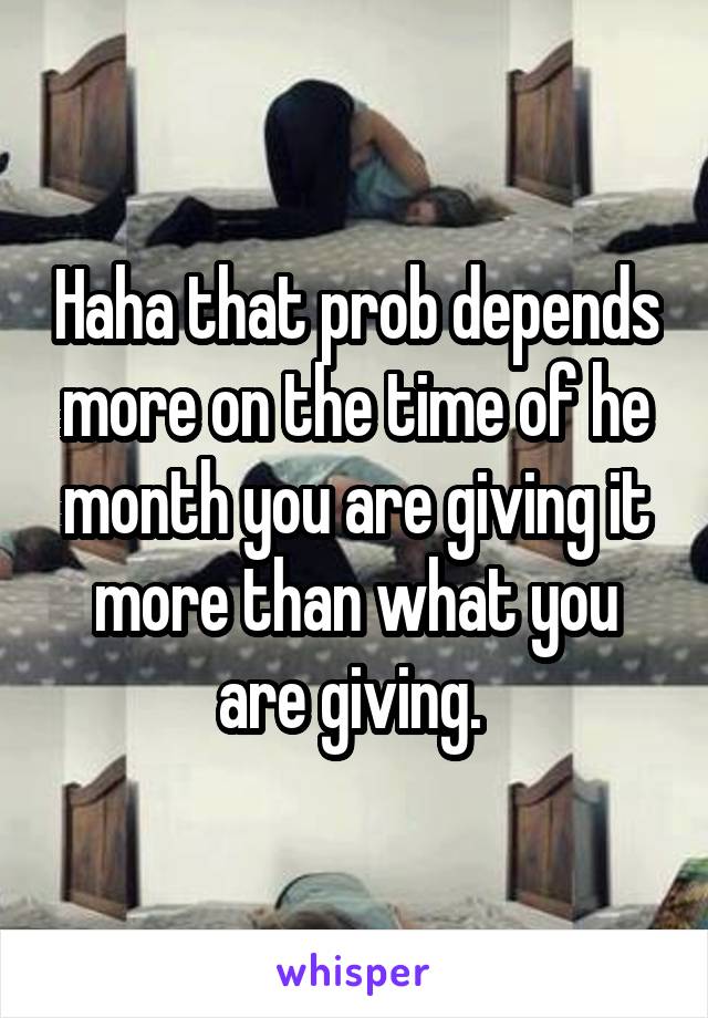 Haha that prob depends more on the time of he month you are giving it more than what you are giving. 