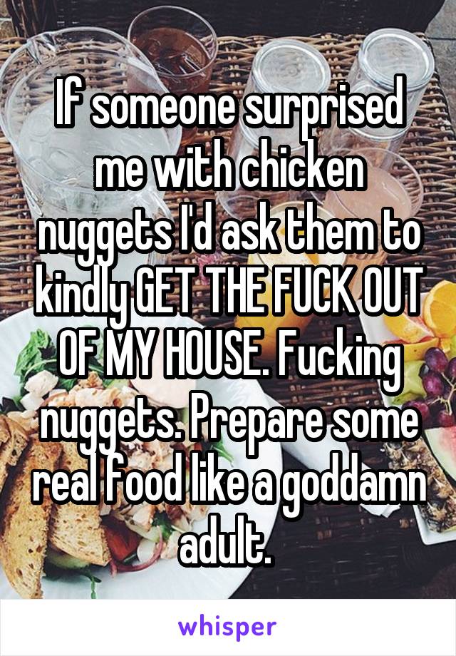 If someone surprised me with chicken nuggets I'd ask them to kindly GET THE FUCK OUT OF MY HOUSE. Fucking nuggets. Prepare some real food like a goddamn adult. 