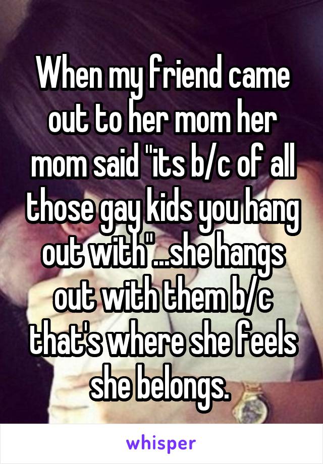 When my friend came out to her mom her mom said "its b/c of all those gay kids you hang out with"...she hangs out with them b/c that's where she feels she belongs. 
