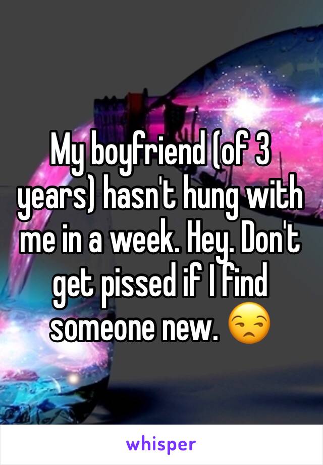 My boyfriend (of 3 years) hasn't hung with me in a week. Hey. Don't get pissed if I find someone new. 😒