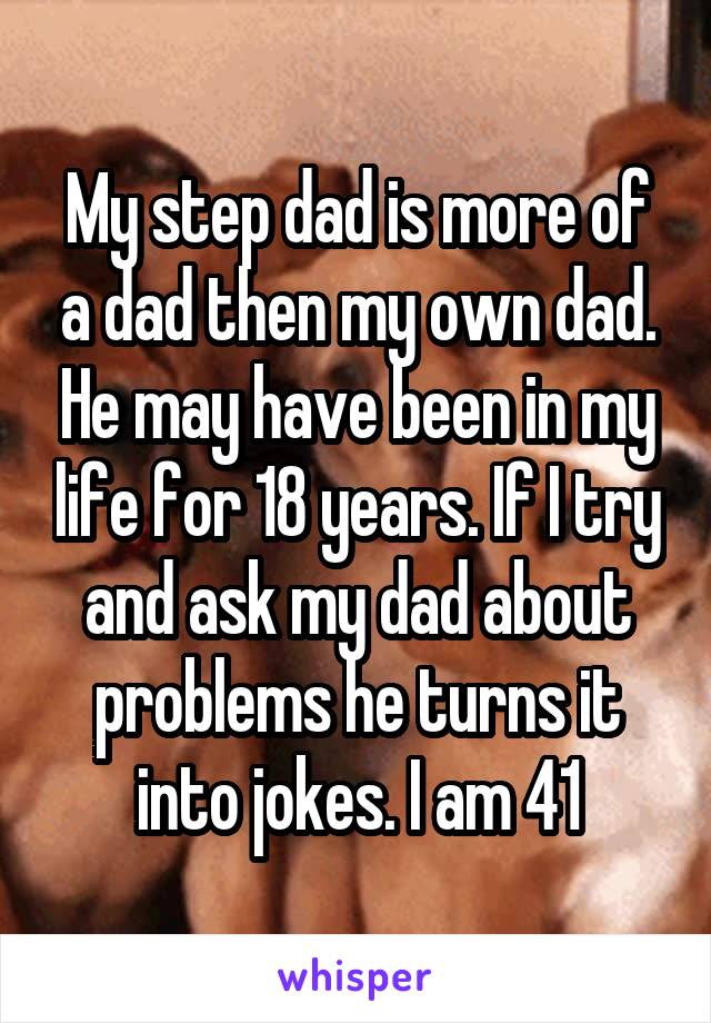 My step dad is more of a dad then my own dad. He may have been in my life for 18 years. If I try and ask my dad about problems he turns it into jokes. I am 41