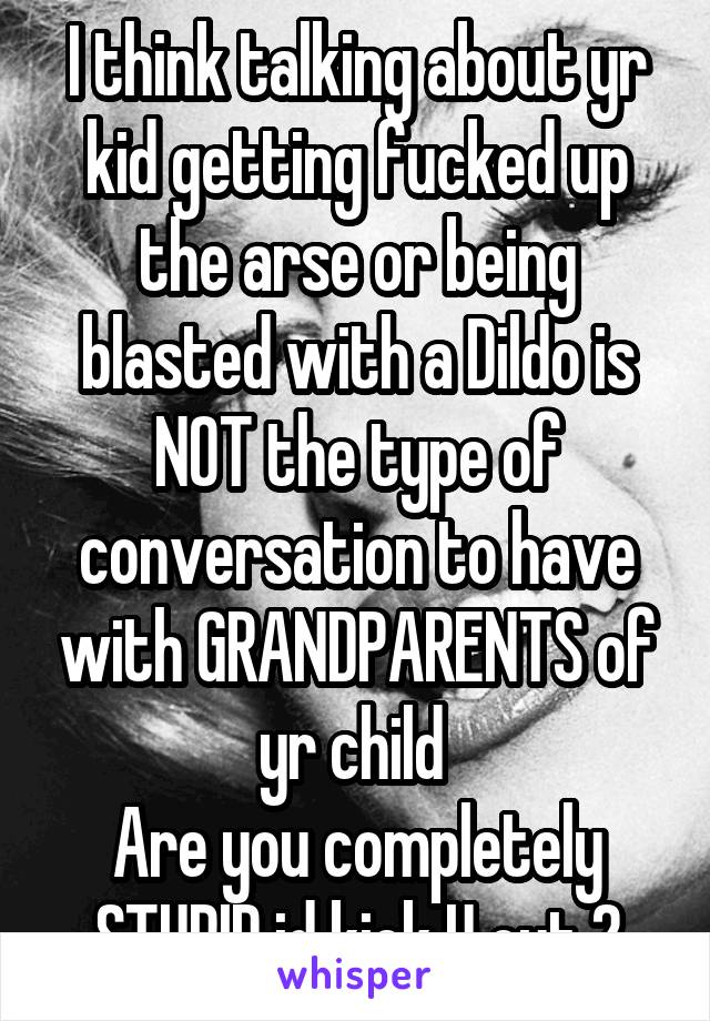 I think talking about yr kid getting fucked up the arse or being blasted with a Dildo is NOT the type of conversation to have with GRANDPARENTS of yr child 
Are you completely STUPID id kick U out 2