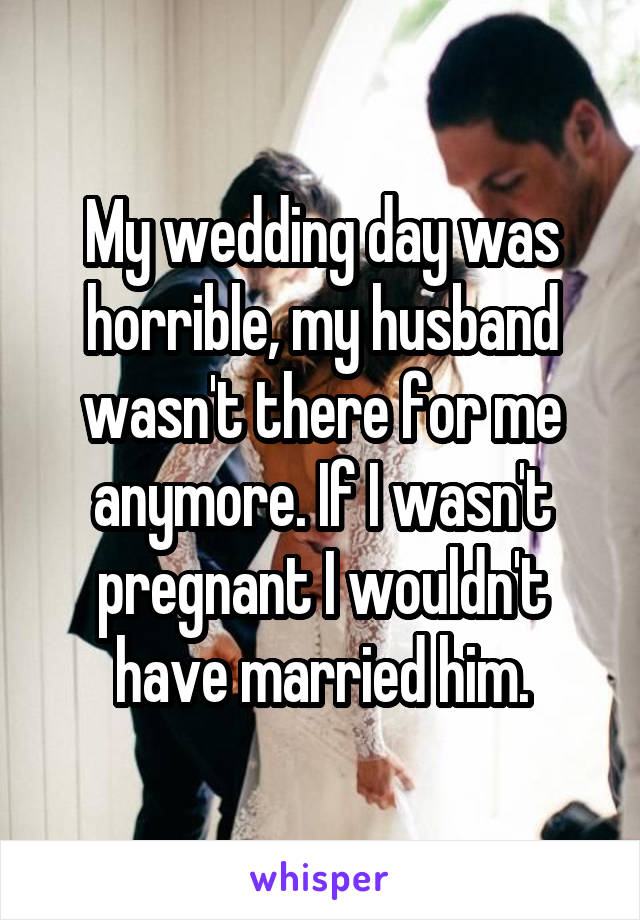 My wedding day was horrible, my husband wasn't there for me anymore. If I wasn't pregnant I wouldn't have married him.