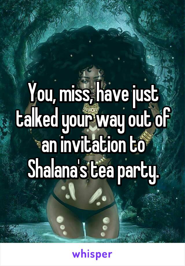 You, miss, have just talked your way out of an invitation to Shalana's tea party.