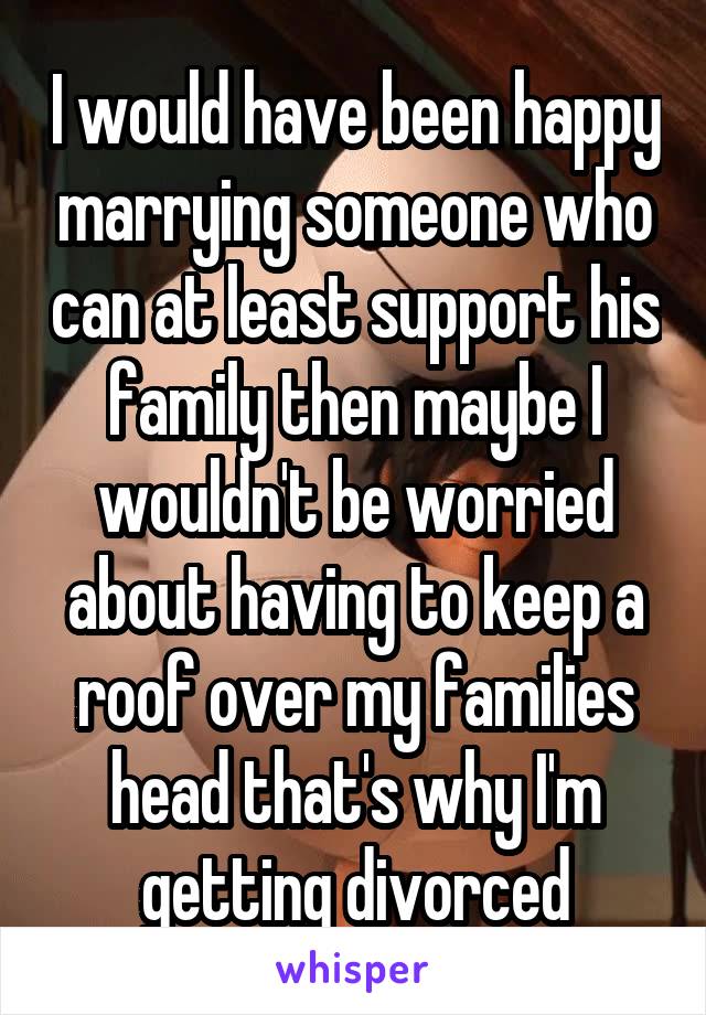 I would have been happy marrying someone who can at least support his family then maybe I wouldn't be worried about having to keep a roof over my families head that's why I'm getting divorced