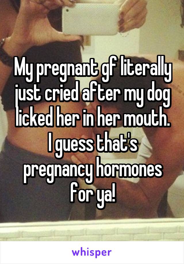 My pregnant gf literally just cried after my dog licked her in her mouth. I guess that's pregnancy hormones for ya!