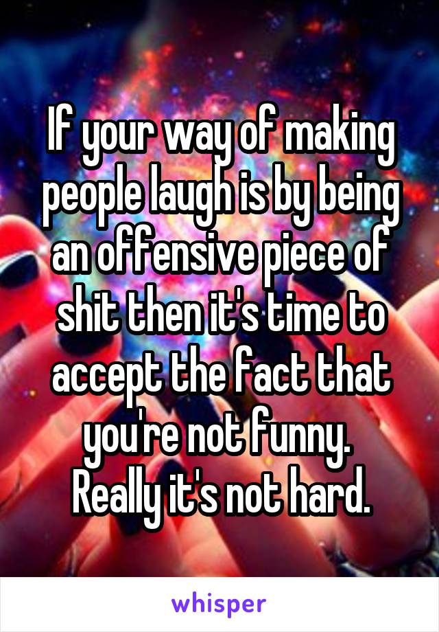 If your way of making people laugh is by being an offensive piece of shit then it's time to accept the fact that you're not funny. 
Really it's not hard.