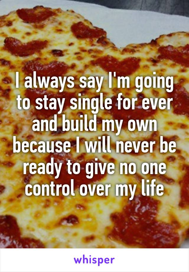I always say I'm going to stay single for ever and build my own because I will never be ready to give no one control over my life