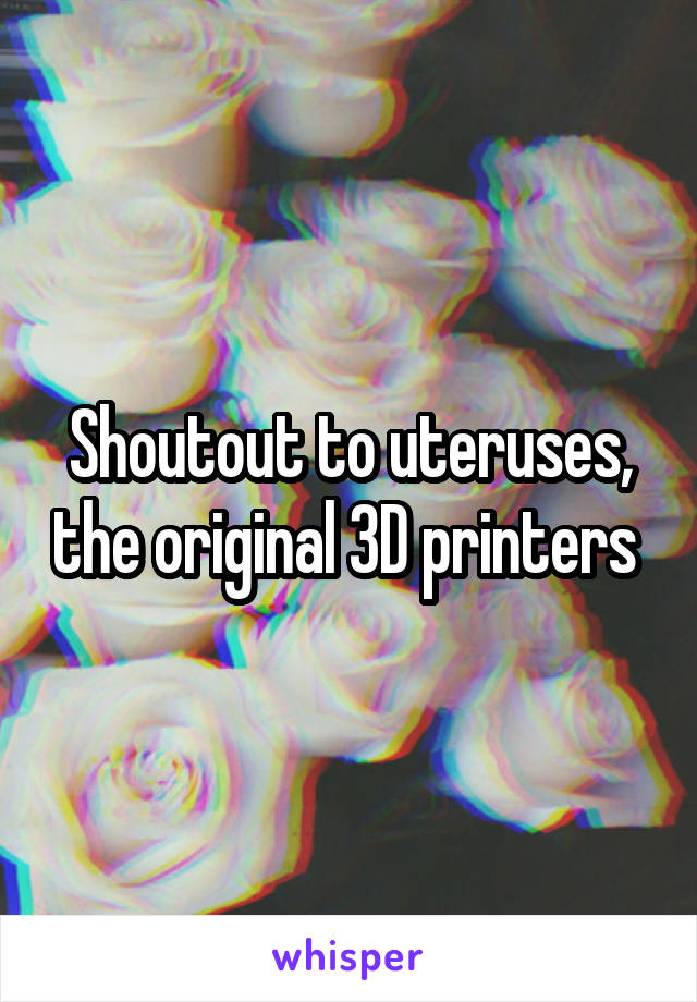 Shoutout to uteruses, the original 3D printers 