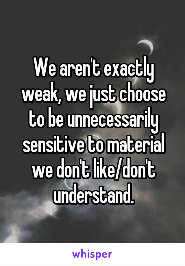 We aren't exactly weak, we just choose to be unnecessarily sensitive to material we don't like/don't understand.