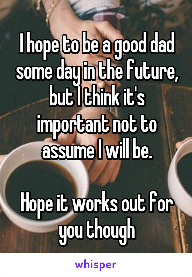 I hope to be a good dad some day in the future, but I think it's important not to assume I will be.

Hope it works out for you though