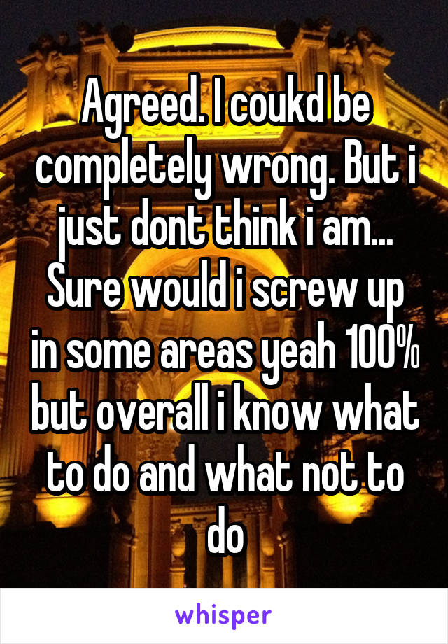 Agreed. I coukd be completely wrong. But i just dont think i am... Sure would i screw up in some areas yeah 100% but overall i know what to do and what not to do
