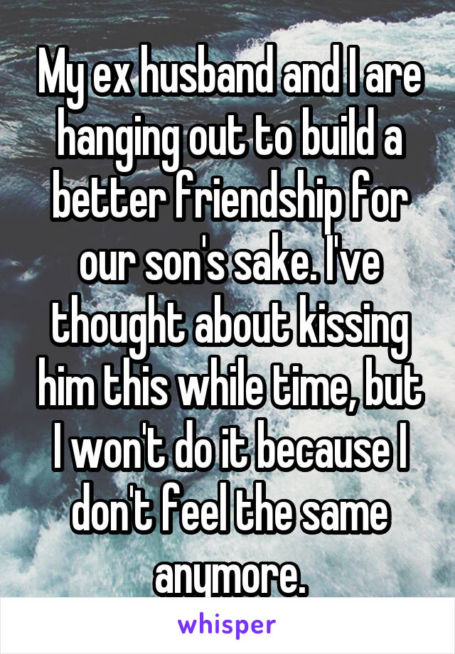 My ex husband and I are hanging out to build a better friendship for our son's sake. I've thought about kissing him this while time, but I won't do it because I don't feel the same anymore.