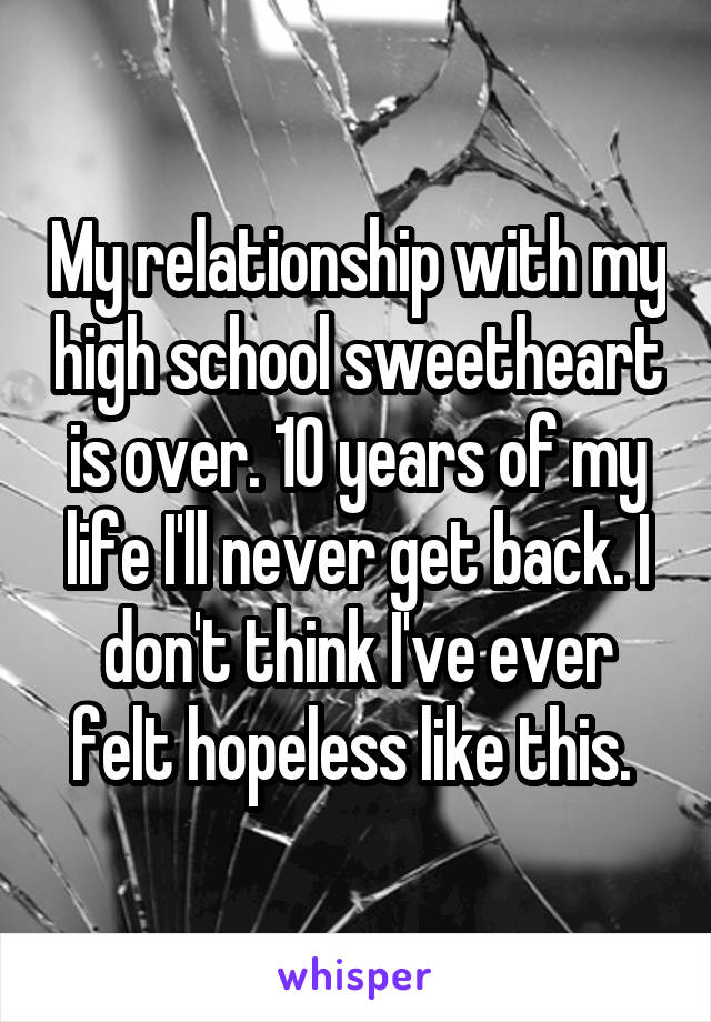 My relationship with my high school sweetheart is over. 10 years of my life I'll never get back. I don't think I've ever felt hopeless like this. 