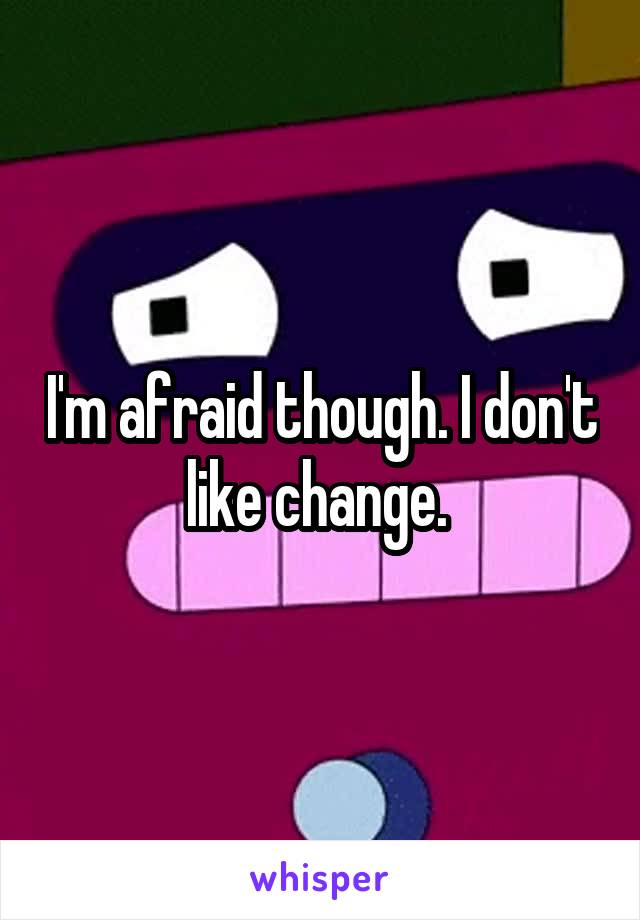I'm afraid though. I don't like change. 
