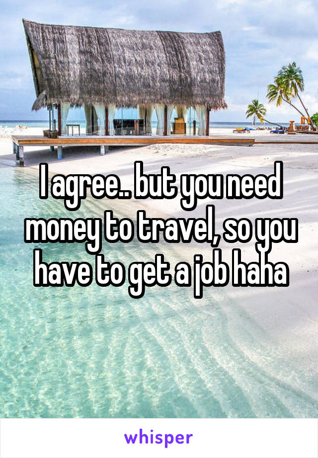 I agree.. but you need money to travel, so you have to get a job haha