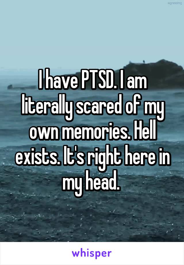 I have PTSD. I am literally scared of my own memories. Hell exists. It's right here in my head. 