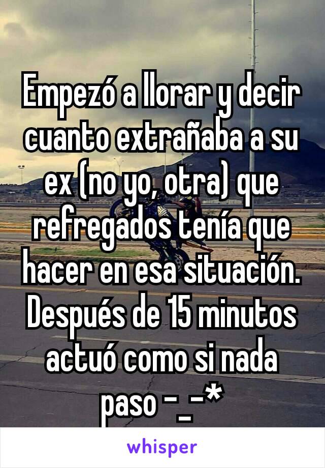 Empezó a llorar y decir cuanto extrañaba a su ex (no yo, otra) que refregados tenía que hacer en esa situación. Después de 15 minutos actuó como si nada paso -_-*