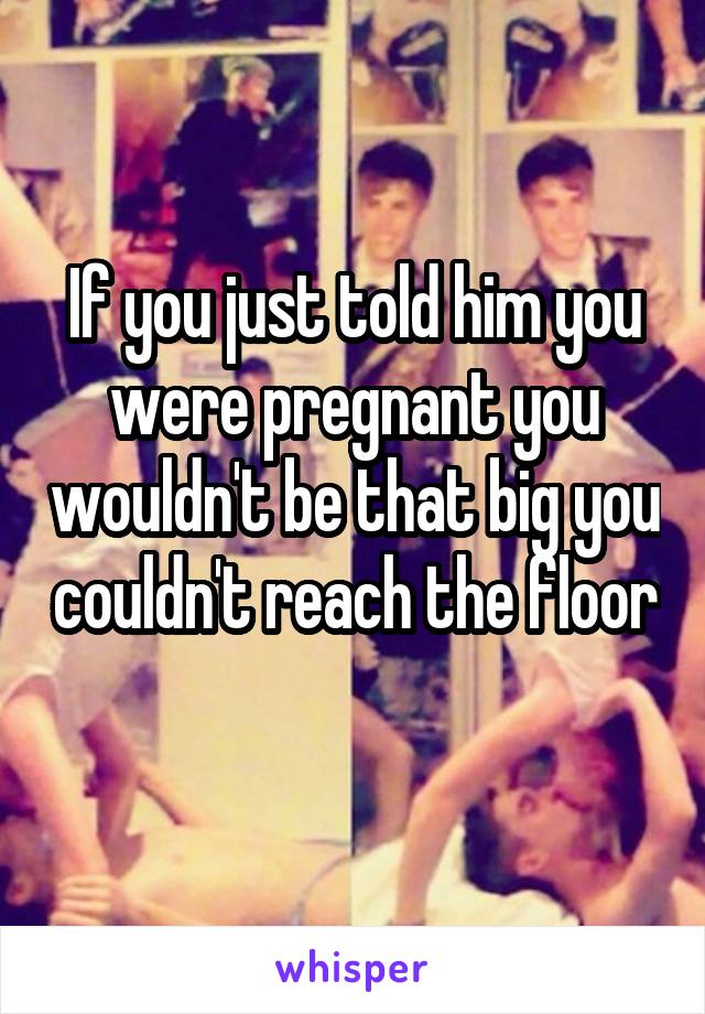 If you just told him you were pregnant you wouldn't be that big you couldn't reach the floor 