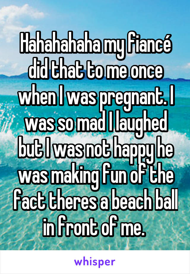 Hahahahaha my fiancé did that to me once when I was pregnant. I was so mad I laughed but I was not happy he was making fun of the fact theres a beach ball in front of me. 