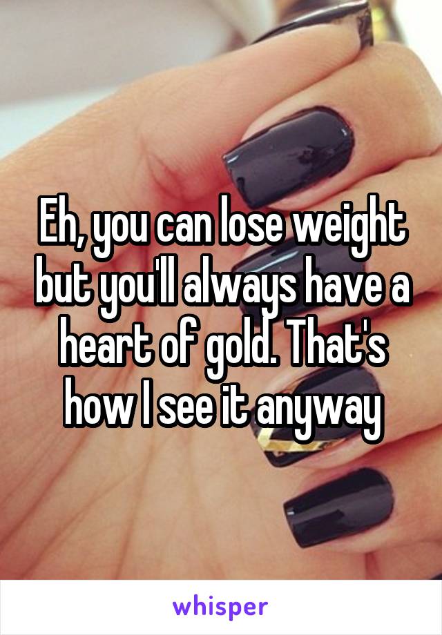 Eh, you can lose weight but you'll always have a heart of gold. That's how I see it anyway