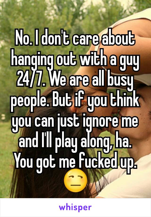 No. I don't care about hanging out with a guy 24/7. We are all busy people. But if you think you can just ignore me and I'll play along, ha. You got me fucked up. 😒