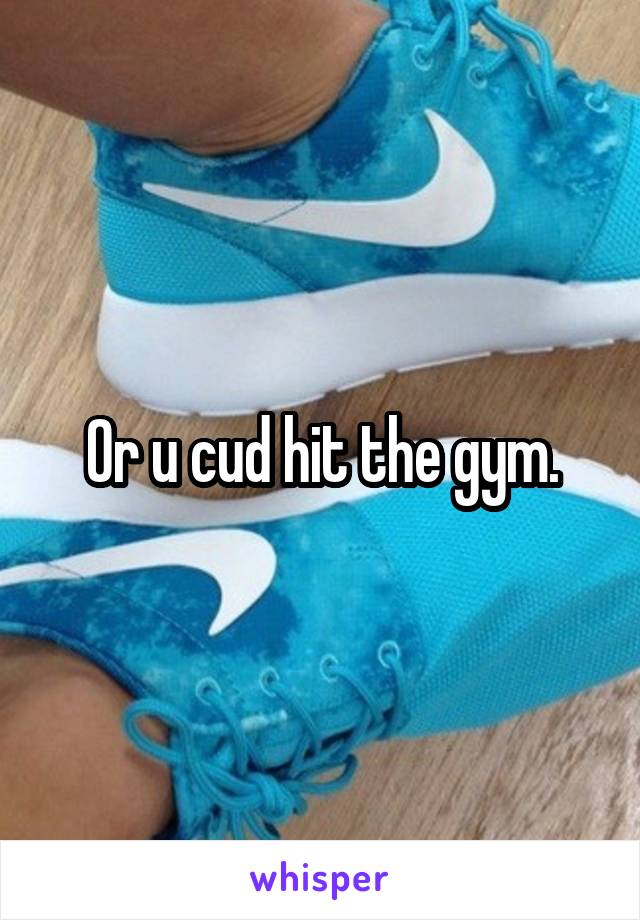 Or u cud hit the gym.