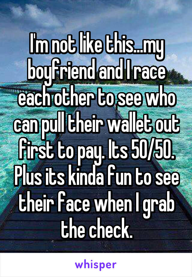 I'm not like this...my boyfriend and I race each other to see who can pull their wallet out first to pay. Its 50/50. Plus its kinda fun to see their face when I grab the check.