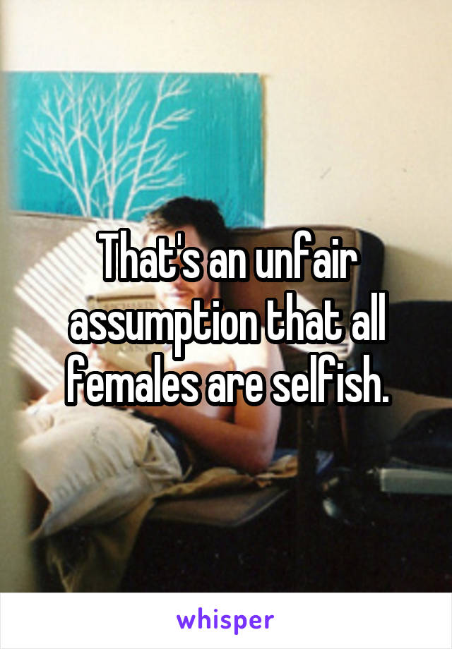 That's an unfair assumption that all females are selfish.