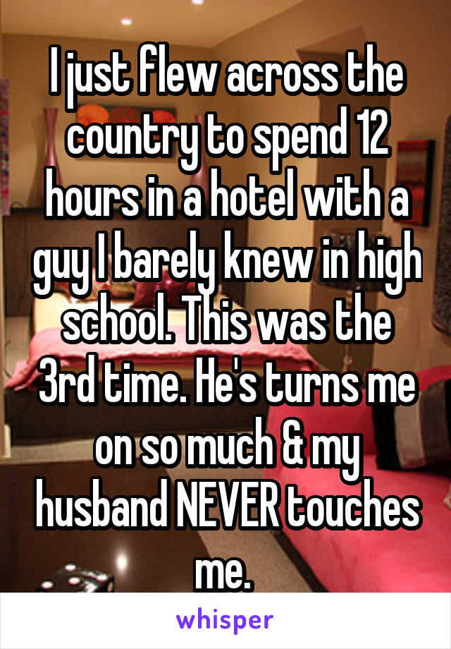 I just flew across the country to spend 12 hours in a hotel with a guy I barely knew in high school. This was the 3rd time. He's turns me on so much & my husband NEVER touches me. 