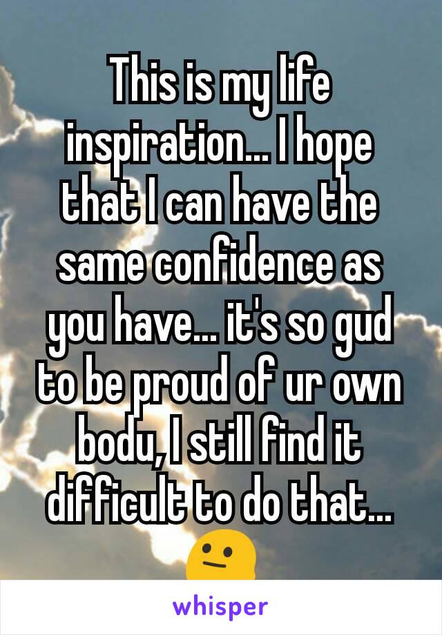 This is my life inspiration... I hope that I can have the same confidence as you have... it's so gud to be proud of ur own bodu, I still find it difficult to do that...😐