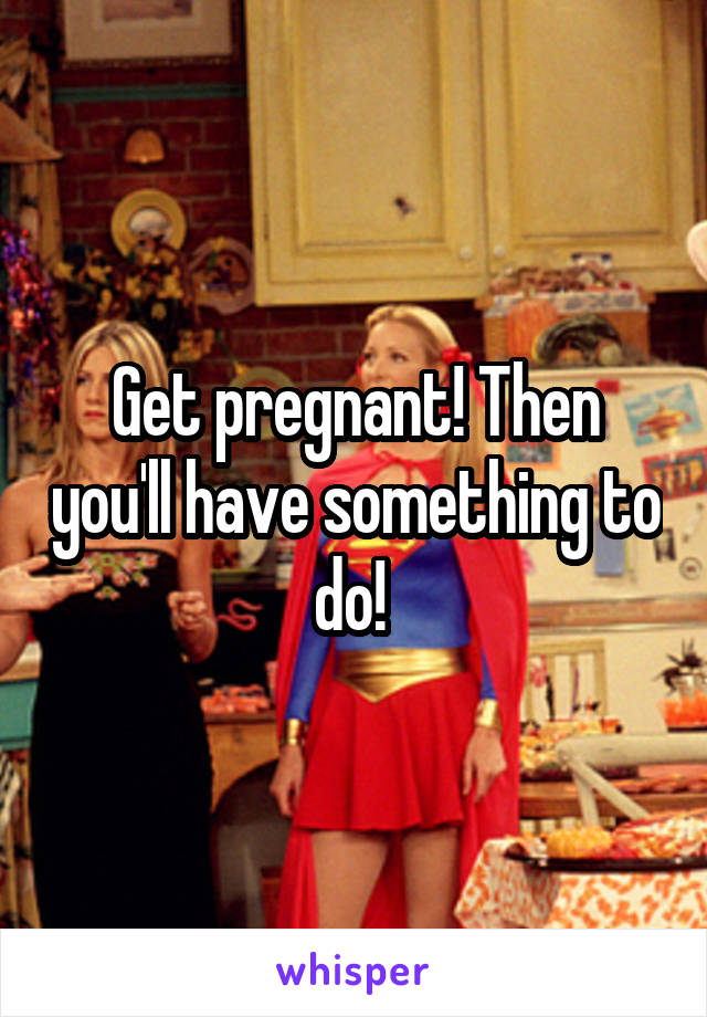 Get pregnant! Then you'll have something to do! 