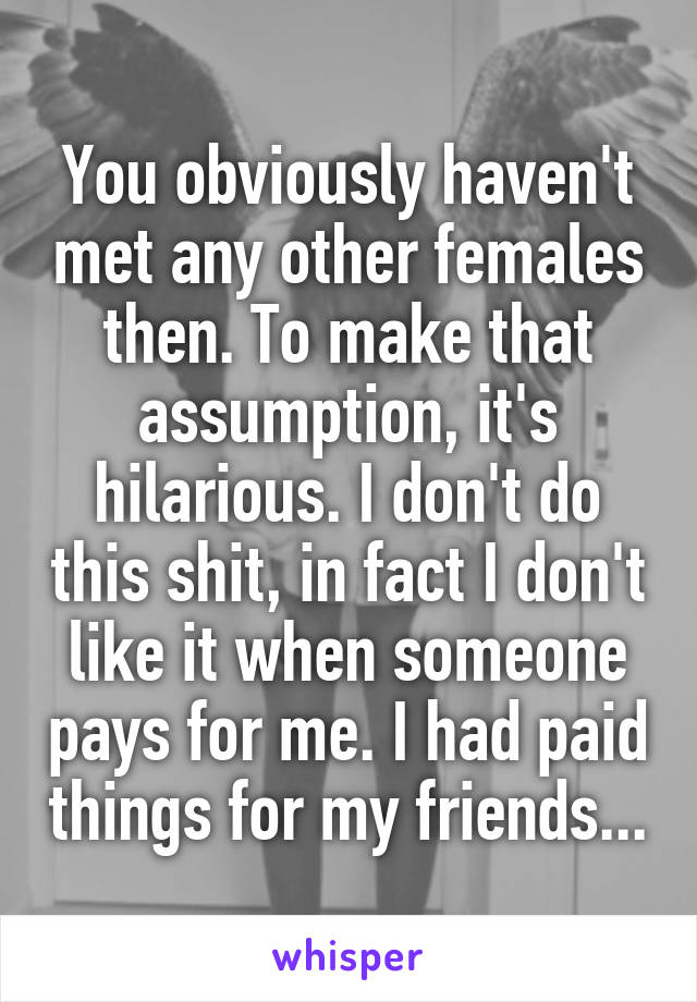 You obviously haven't met any other females then. To make that assumption, it's hilarious. I don't do this shit, in fact I don't like it when someone pays for me. I had paid things for my friends...