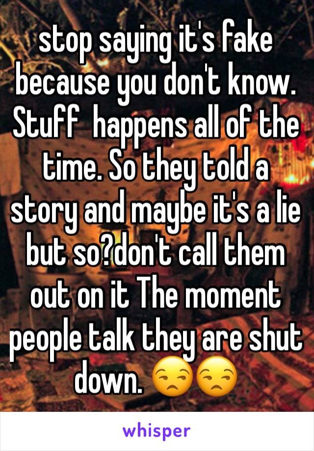 stop saying it's fake because you don't know. Stuff  happens all of the time. So they told a story and maybe it's a lie but so?don't call them out on it The moment people talk they are shut down. 😒😒