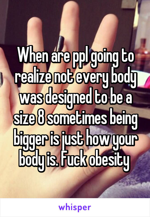 When are ppl going to realize not every body was designed to be a size 8 sometimes being bigger is just how your body is. Fuck obesity 