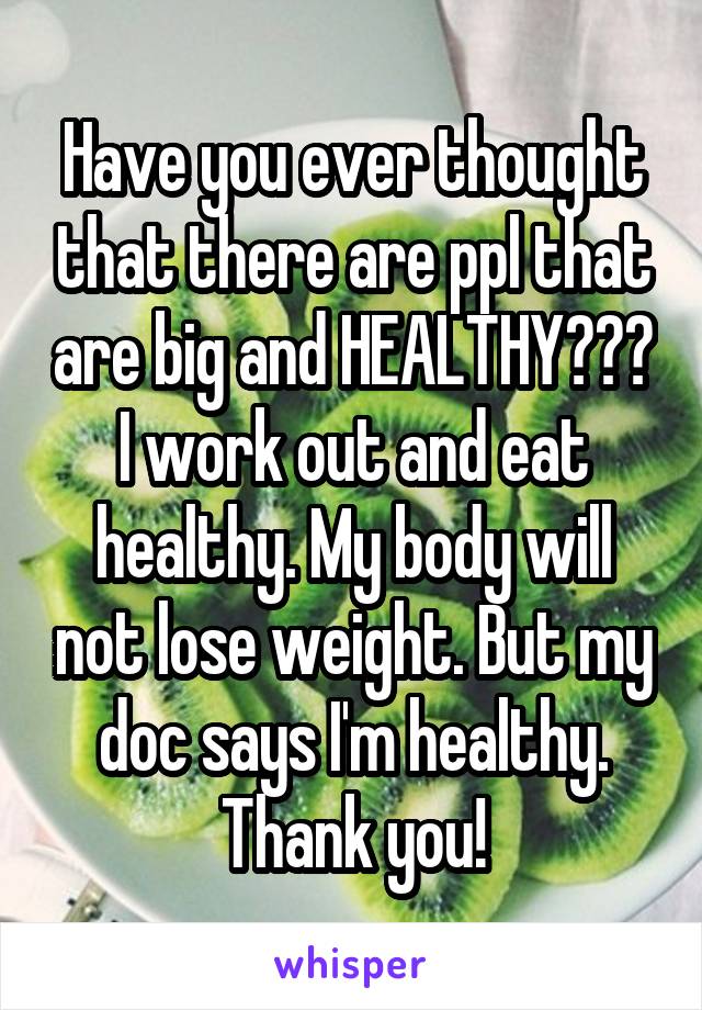 Have you ever thought that there are ppl that are big and HEALTHY??? I work out and eat healthy. My body will not lose weight. But my doc says I'm healthy. Thank you!