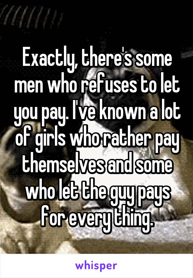 Exactly, there's some men who refuses to let you pay. I've known a lot of girls who rather pay themselves and some who let the guy pays for every thing.