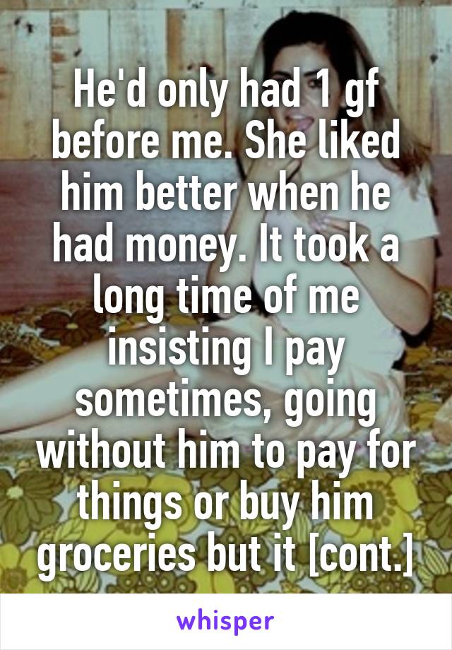 He'd only had 1 gf before me. She liked him better when he had money. It took a long time of me insisting I pay sometimes, going without him to pay for things or buy him groceries but it [cont.]